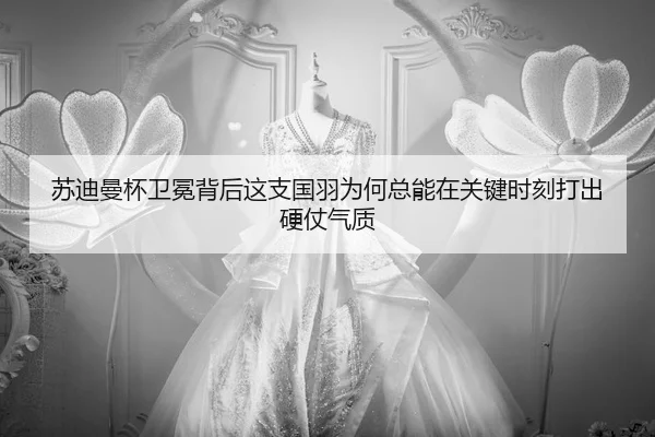 苏迪曼杯卫冕背后这支国羽为何总能在关键时刻打出硬仗气质