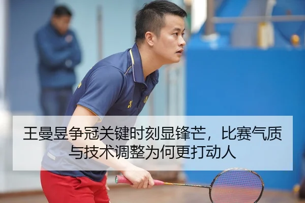 王曼昱争冠关键时刻显锋芒，比赛气质与技术调整为何更打动人